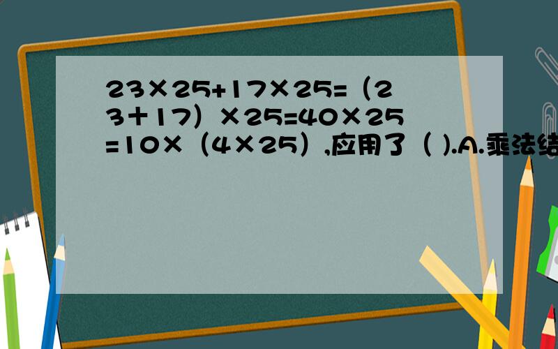 23×25+17×25=（23＋17）×25=40×25=10×（4×25）,应用了（ ).A.乘法结合律B.乘法分配律和乘法结合律C.乘法分配律D.乘法交换律和乘法结合律
