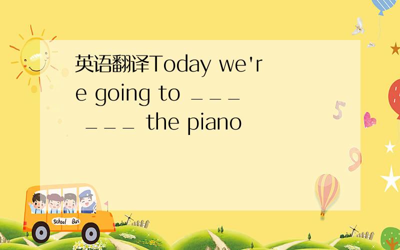 英语翻译Today we're going to ___ ___ the piano