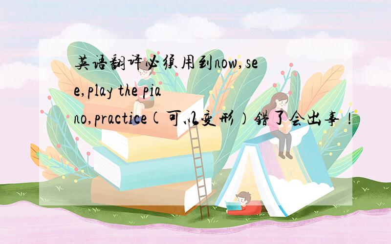 英语翻译必须用到now,see,play the piano,practice(可以变形）错了会出事！