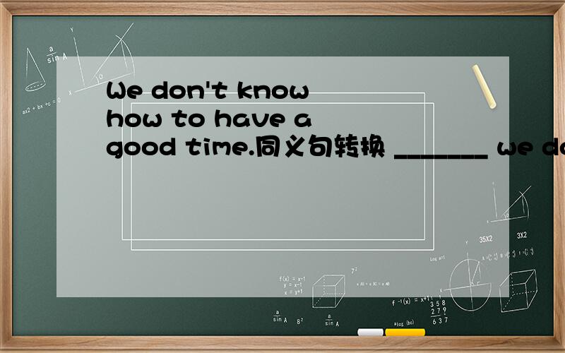 We don't know how to have a good time.同义句转换 _______ we don't know how_______ ________ ________We don't know how to have a good time.同义句转换_______ we don't know how_______ ________ __________.