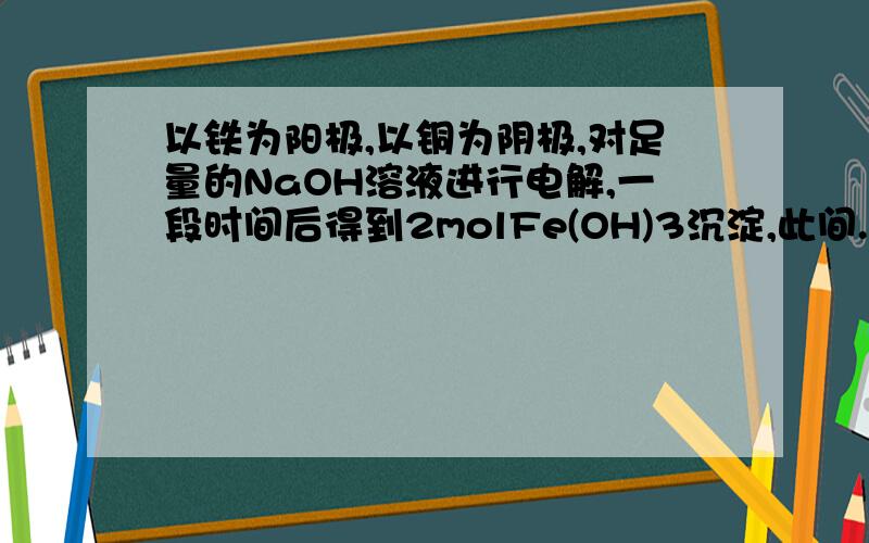 以铁为阳极,以铜为阴极,对足量的NaOH溶液进行电解,一段时间后得到2molFe(OH)3沉淀,此间...以铁为阳极,以铜为阴极,对足量的NaOH溶液进行电解,一段时间后得到2molFe(OH)3沉淀,此间共消耗水的物质