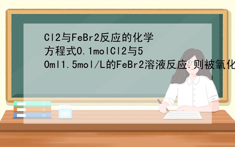 Cl2与FeBr2反应的化学方程式0.1molCl2与50ml1.5mol/L的FeBr2溶液反应.则被氧化的Fe2+和Br-的物质的量之比为.
