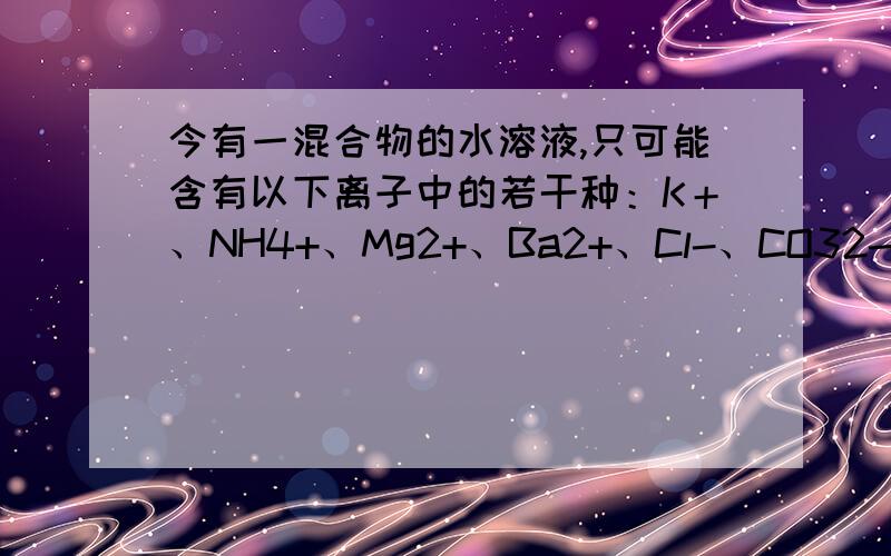 今有一混合物的水溶液,只可能含有以下离子中的若干种：K＋、NH4+、Mg2+、Ba2+、Cl-、CO32-、SO42-,现...今有一混合物的水溶液,只可能含有以下离子中的若干种：K＋、NH4+、Mg2+、Ba2+、Cl-、CO32-、SO