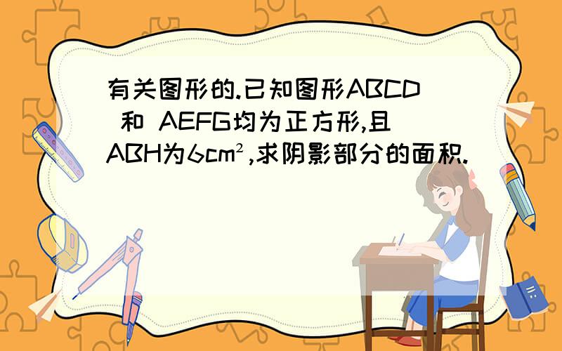 有关图形的.已知图形ABCD 和 AEFG均为正方形,且ABH为6cm²,求阴影部分的面积.