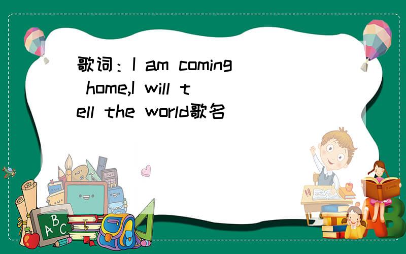 歌词：I am coming home,I will tell the world歌名