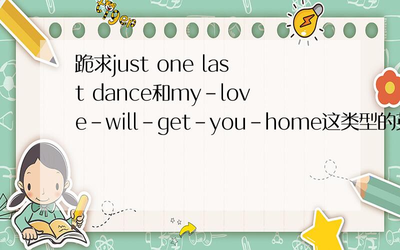 跪求just one last dance和my-love-will-get-you-home这类型的英文歌..
