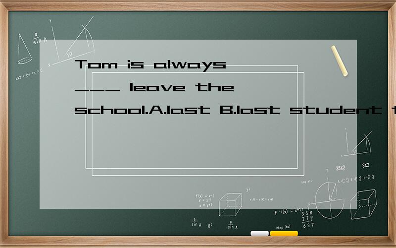 Tom is always ___ leave the school.A.last B.last student to C.in the last .D.the last to