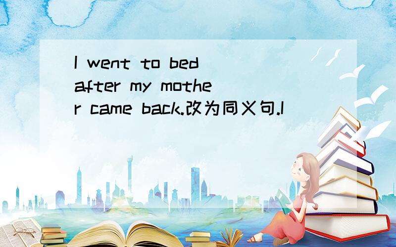I went to bed after my mother came back.改为同义句.I ____ ____to bed ____ my mother came back.