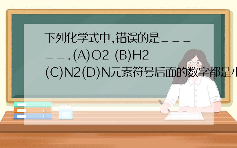 下列化学式中,错误的是_____.(A)O2 (B)H2(C)N2(D)N元素符号后面的数字都是小写的,请注意.尽量写一下理由.