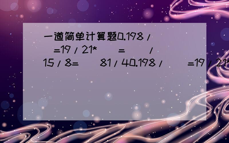 一道简单计算题0.198/（）=19/21*（）=（）/15/8=（）81/40.198/（）=19/21*（）=（）/15/8=（）1/4 上面有误