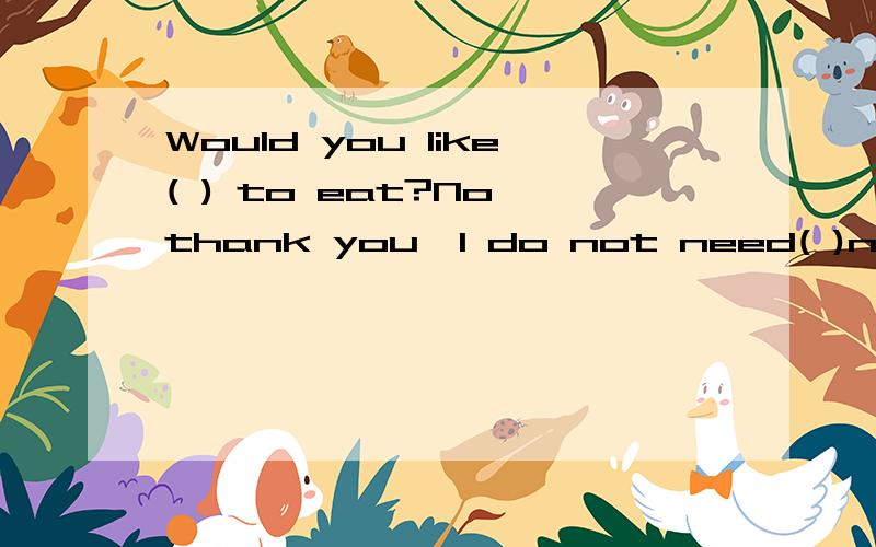 Would you like( ) to eat?No,thank you,I do not need( )now.