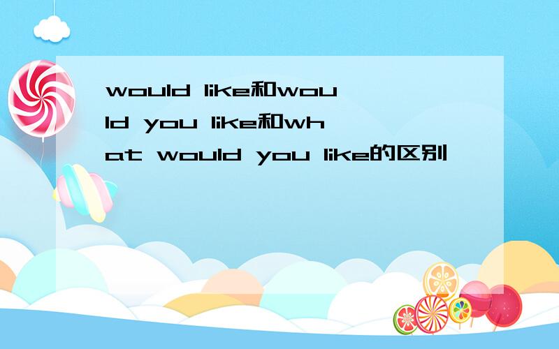 would like和would you like和what would you like的区别,