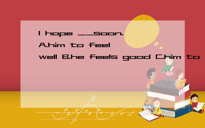 I hope __soon.A.him to feel well B.he feels good C.him to feel good D.he feels betterI hope __soon.A.him to feel well B.he feels good C.him to feel good D.he feels better