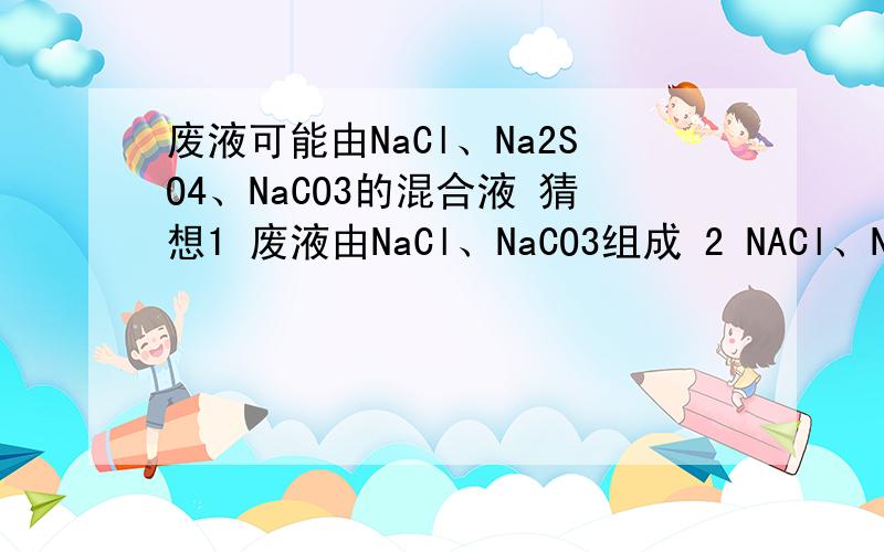废液可能由NaCl、Na2SO4、NaCO3的混合液 猜想1 废液由NaCl、NaCO3组成 2 NACl、Na2SO4组成猜想3 NaCO3 Na2SO4猜想4 NaCl、Na2SO4、NaCO3 实验操作 （1）用试管取一定量的废液,滴加过量的Ba(NO3)2溶液 （2） 在