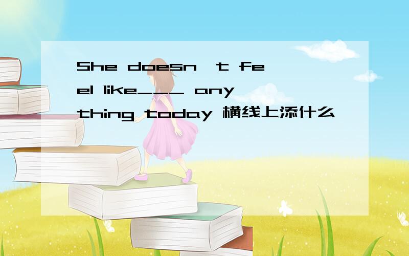She doesn't feel like___ anything today 横线上添什么