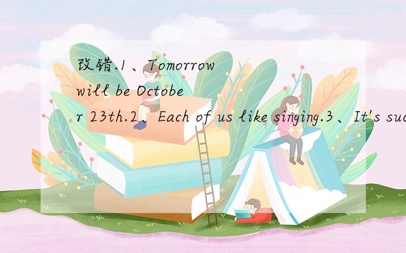 改错.1、Tomorrow will be October 23th.2、Each of us like singing.3、It's such a interesting story.4、Please take some photos here tomorrow.5、We haven't to go far if we want help with our homework.6、There will have a new film tomorrow.7、I