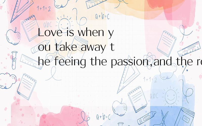 Love is when you take away the feeing the passion,and the romance in a relationship...