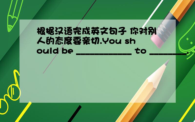 根据汉语完成英文句子 你对别人的态度要亲切.You should be ____________ to ________.