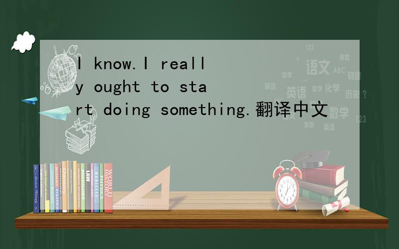 I know.I really ought to start doing something.翻译中文
