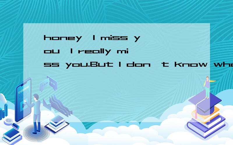 honey,I miss you,I really miss you.But I don't know what you do.I want cry .用汉语翻译