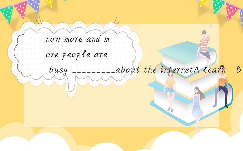 now more and more people are busy _________about the internetA learn   B to learn  C learning  D learned大概讲一下，谢……