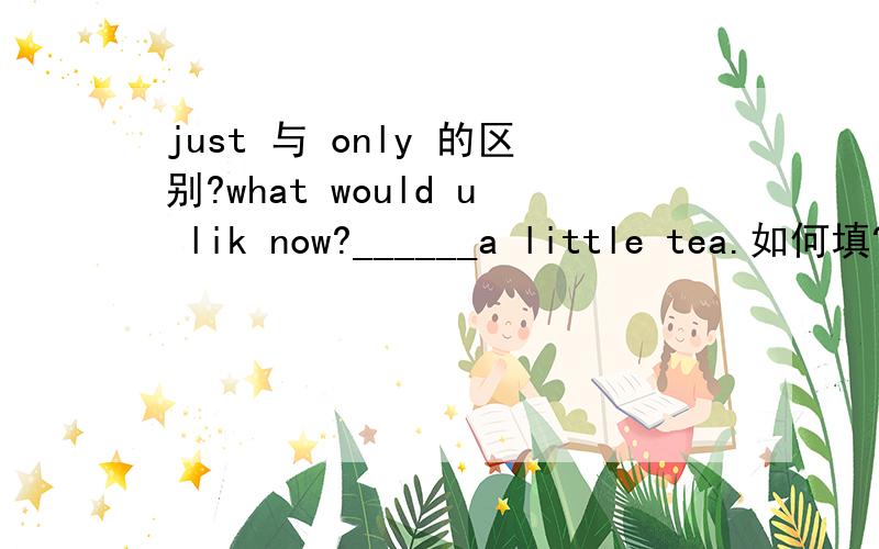 just 与 only 的区别?what would u lik now?______a little tea.如何填?