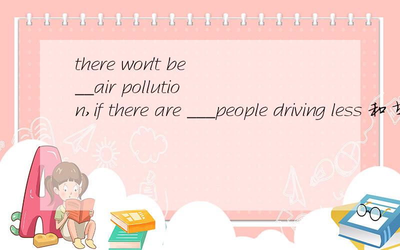 there won't be__air pollution,if there are ___people driving less 和 填 less 、、