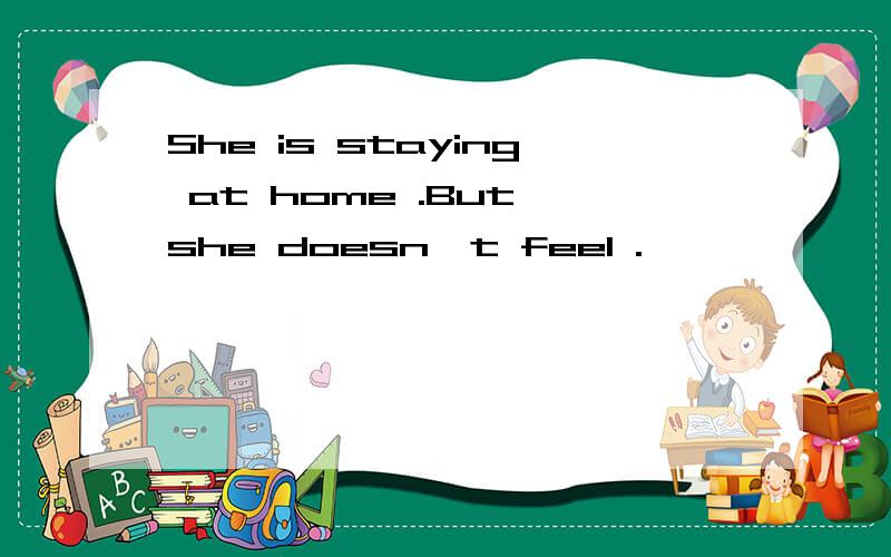 She is staying at home .But she doesn't feel .