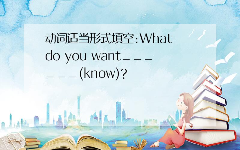 动词适当形式填空:What do you want______(know)?