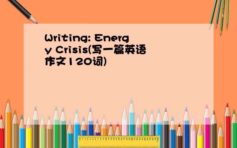 Writing: Energy Crisis(写一篇英语作文120词)