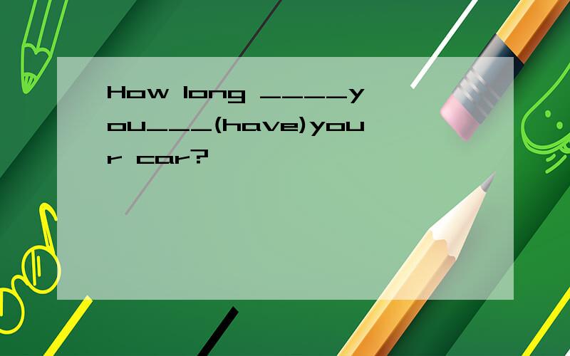 How long ____you___(have)your car?
