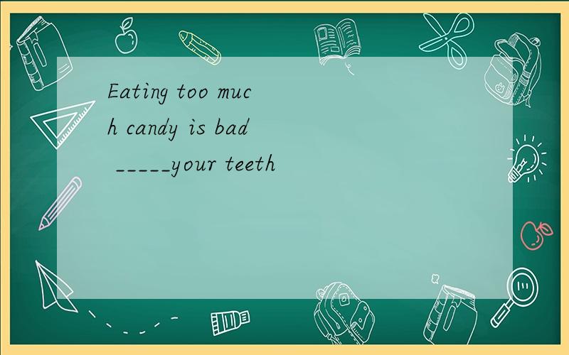 Eating too much candy is bad _____your teeth