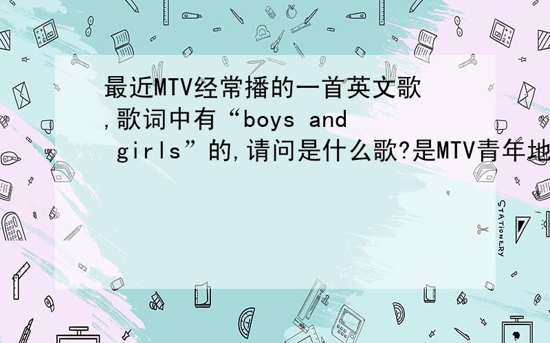 最近MTV经常播的一首英文歌,歌词中有“boys and girls”的,请问是什么歌?是MTV青年地带常播的.