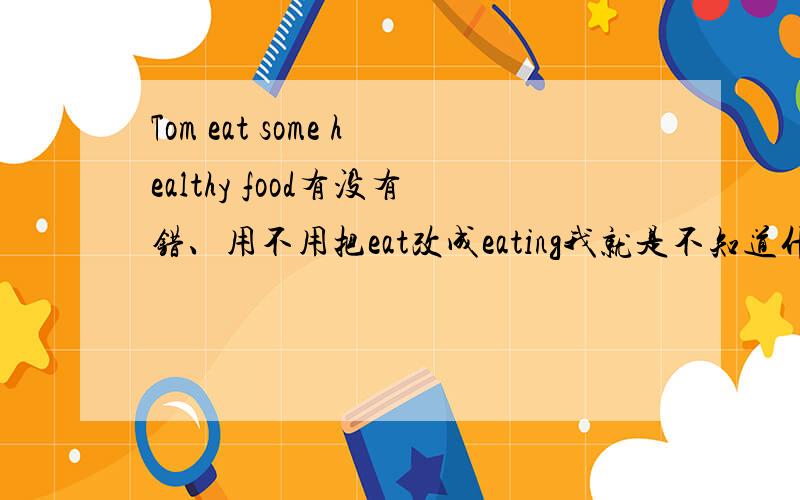 Tom eat some healthy food有没有错、用不用把eat改成eating我就是不知道什么时候用ing形式