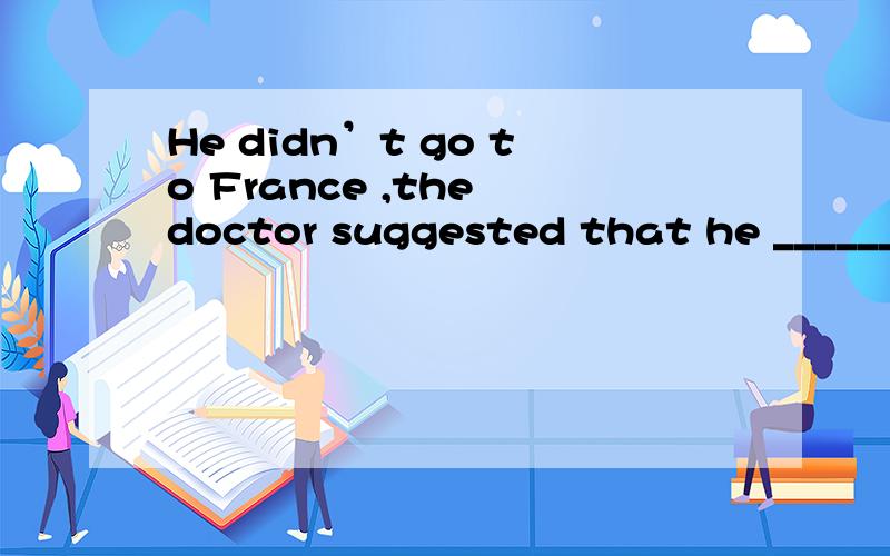 He didn’t go to France ,the doctor suggested that he ______ there