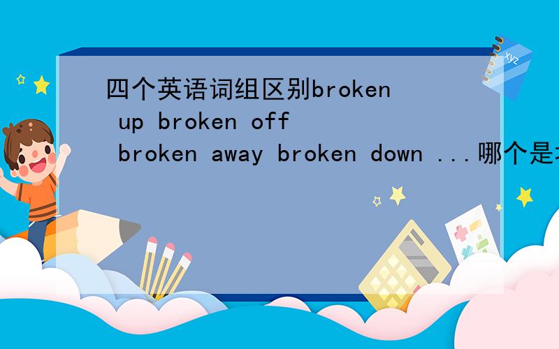 四个英语词组区别broken up broken off broken away broken down ...哪个是坏了...