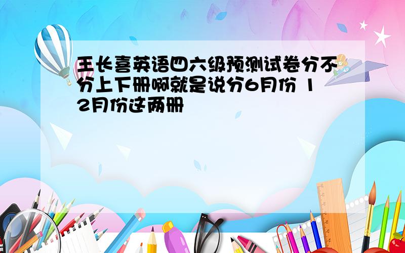 王长喜英语四六级预测试卷分不分上下册啊就是说分6月份 12月份这两册