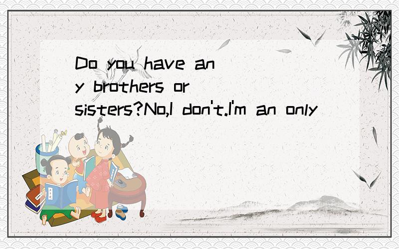 Do you have any brothers or sisters?No,I don't.I'm an only _____.