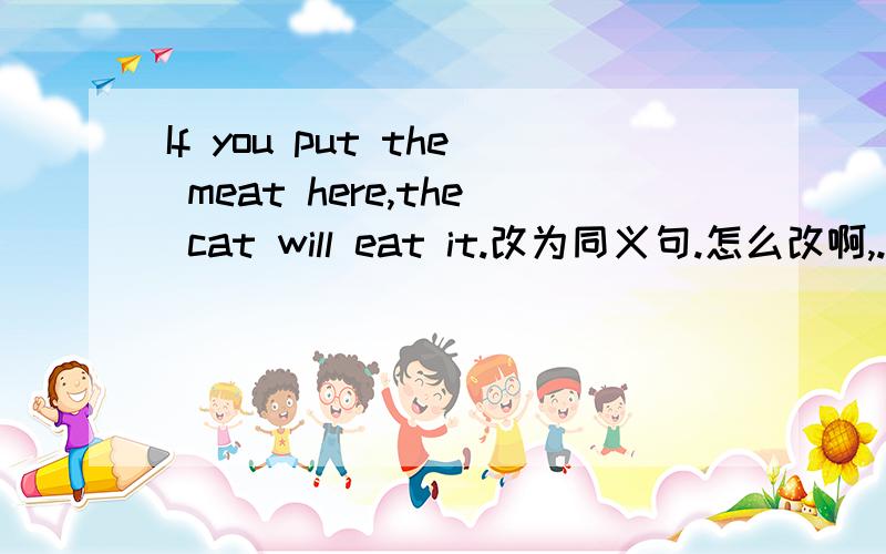 If you put the meat here,the cat will eat it.改为同义句.怎么改啊,................the meat here,or the cat will eat.