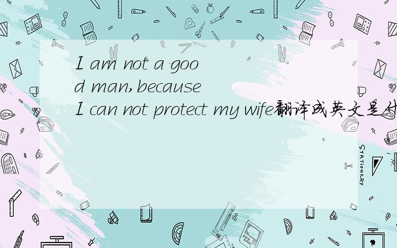 I am not a good man,because I can not protect my wife翻译成英文是什么意思