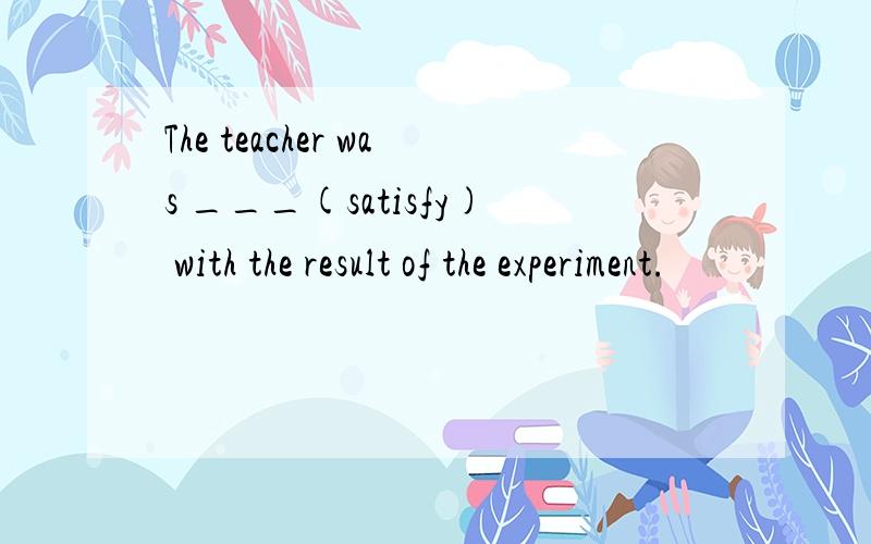 The teacher was ___(satisfy) with the result of the experiment.