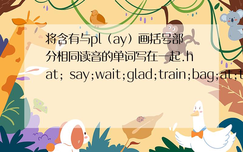 将含有与pl（ay）画括号部分相同读音的单词写在一起.hat；say;wait;glad;train;bag;at;today.