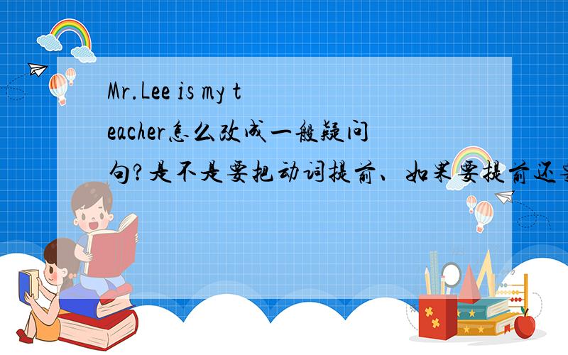 Mr.Lee is my teacher怎么改成一般疑问句?是不是要把动词提前、如果要提前还要不要改变什么?
