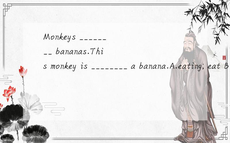 Monkeys ________ bananas.This monkey is ________ a banana.A.eating; eat B.eats,tat C.eat,eats D.eat,eating