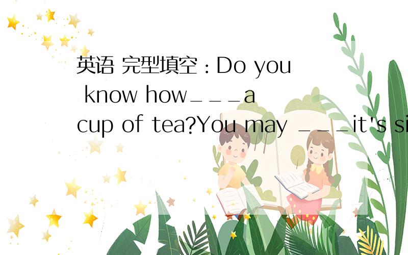 英语 完型填空：Do you know how___a cup of tea?You may ___it's simple.In fact,it is not.Now let me___you the steps.___,warm up your teapot by ___hot water into it.After a while,pour the water out and ___some tea in the teapot.Next,pour fresh ho