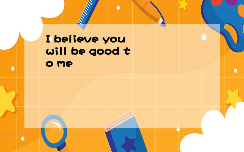I believe you will be good to me