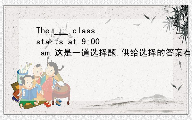 The ___ class starts at 9:00 am.这是一道选择题.供给选择的答案有：A.last B.one C.first D.two说明原因
