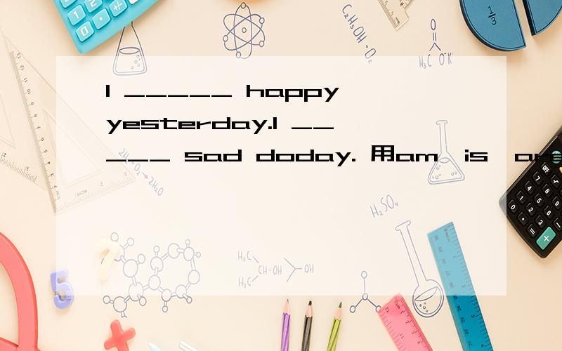 I _____ happy yesterday.I _____ sad doday. 用am,is,are,was和were填空