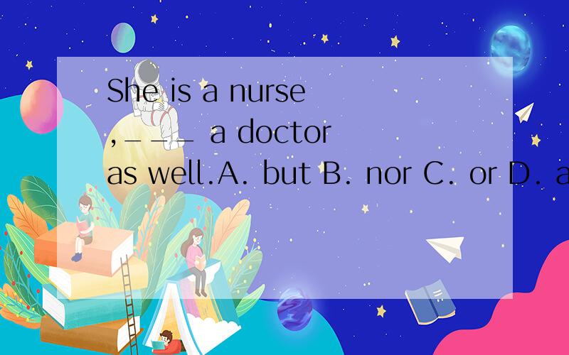 She is a nurse,___ a doctor as well.A. but B. nor C. or D. and