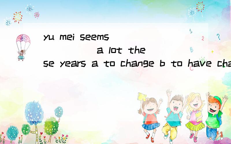 yu mei seems_______a lot these years a to change b to have changed c changed d have changed